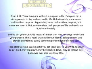 Gyan # 14: There is no one without a purpose in life. Everyone has a
strong reason to live and succeed in life. Unfortunately, some never
realizes their purpose. Regrettably, some realizes their purpose, but
never works on it. But, some realizes their purpose of life and works on
it, wins ultimately.
So find out your PURPOSE today. It's never late. Find out ways to work on
your purpose. Think, read, share with your friends, talk to seniors and
browse on internet. Surely something or someone will help you.
Then start working. Work not till you get tired. But, till you WIN. You may
be get tired, may slip down, may be knocked down, may be thrown out,
but never ever stop until you WIN.
 