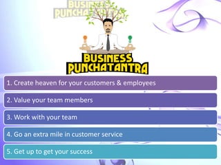 1. Create heaven for your customers & employees
2. Value your team members
3. Work with your team
4. Go an extra mile in customer service
5. Get up to get your success
 