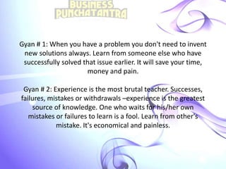 Gyan # 1: When you have a problem you don't need to invent
new solutions always. Learn from someone else who have
successfully solved that issue earlier. It will save your time,
money and pain.
Gyan # 2: Experience is the most brutal teacher. Successes,
failures, mistakes or withdrawals –experience is the greatest
source of knowledge. One who waits for his/her own
mistakes or failures to learn is a fool. Learn from other's
mistake. It's economical and painless.
 