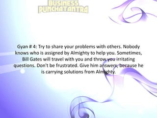 Gyan # 4: Try to share your problems with others. Nobody
knows who is assigned by Almighty to help you. Sometimes,
Bill Gates will travel with you and throw you irritating
questions. Don't be frustrated. Give him answers, because he
is carrying solutions from Almighty.
 