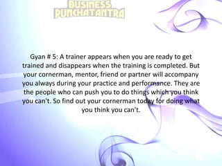 Gyan # 5: A trainer appears when you are ready to get
trained and disappears when the training is completed. But
your cornerman, mentor, friend or partner will accompany
you always during your practice and performance. They are
the people who can push you to do things which you think
you can't. So find out your cornerman today for doing what
you think you can't.
 