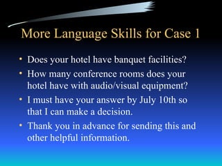 More Language Skills for Case 1
• Does your hotel have banquet facilities?
• How many conference rooms does your
  hotel have with audio/visual equipment?
• I must have your answer by July 10th so
  that I can make a decision.
• Thank you in advance for sending this and
  other helpful information.
 