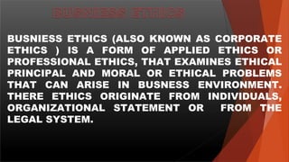 BUSNIESS ETHICS (ALSO KNOWN AS CORPORATE
ETHICS ) IS A FORM OF APPLIED ETHICS OR
PROFESSIONAL ETHICS, THAT EXAMINES ETHICAL
PRINCIPAL AND MORAL OR ETHICAL PROBLEMS
THAT CAN ARISE IN BUSNESS ENVIRONMENT.
THERE ETHICS ORIGINATE FROM INDIVIDUALS,
ORGANIZATIONAL STATEMENT OR FROM THE
LEGAL SYSTEM.
 