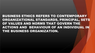 BUSINESS ETHICS REFERS TO CONTEMPORARY
ORGANIZATIONAL STANDARDS, PRINCIPAL, SETS
OF VALUES AND NORMS THAT GOVERN THE
ACTIONS AND BEHAVIOUR OF AN INDIVIDUAL IN
THE BUSINESS ORGANIZATION.
 