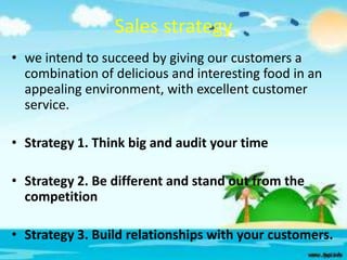 Sales strategy
• we intend to succeed by giving our customers a
combination of delicious and interesting food in an
appealing environment, with excellent customer
service.
• Strategy 1. Think big and audit your time
• Strategy 2. Be different and stand out from the
competition
• Strategy 3. Build relationships with your customers.

 