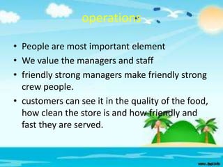 operations
• People are most important element
• We value the managers and staff
• friendly strong managers make friendly strong
crew people.
• customers can see it in the quality of the food,
how clean the store is and how friendly and
fast they are served.

 