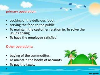 primary opearation:
• cooking of the delicious food .
• serving the food to the public.
• To maintain the customer relation ie. To solve the
issues arising.
• To have the employee satisfied.
Other operations:
• buying of the commodites.
• To maintain the books of accounts.
• To pay the taxes.
•

 