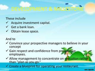 DEVELOPMENT & MILLESTONE
These include
 Acquire investment capital.
 Get a bank loan.
 Obtain lease space.
And to
 Convince your prospective managers to believe in your
concept
 Gain respect and confidence from prospective
employees.
 Allow management to concentrate on execution rather
than "plan as you go.“
 Create a blueprint for operating your restaurant.

 