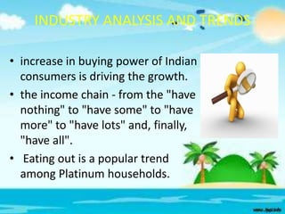 INDUSTRY ANALYSIS AND TRENDS
• increase in buying power of Indian
consumers is driving the growth.
• the income chain - from the "have
nothing" to "have some" to "have
more" to "have lots" and, finally,
"have all".
• Eating out is a popular trend
among Platinum households.

 