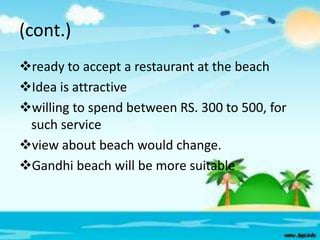 (cont.)
ready to accept a restaurant at the beach
Idea is attractive
willing to spend between RS. 300 to 500, for
such service
view about beach would change.
Gandhi beach will be more suitable

 