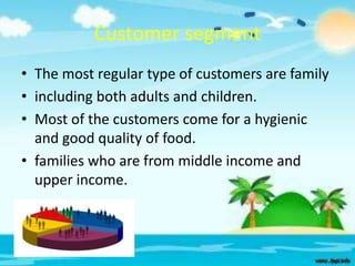 Customer segment
• The most regular type of customers are family
• including both adults and children.
• Most of the customers come for a hygienic
and good quality of food.
• families who are from middle income and
upper income.

 