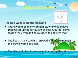 Risk assessment
The risks we face are the following
• There would be many companies, who would have
tried to set up the restaurant at beach, but for some
reason they wouldn’t so we need to analyses that.
• The beach is a area which crowed and hence manage
the crowd would be a risk.
• The risk could be of the tsunami or during the rain.

 