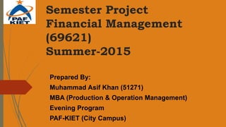 Semester Project
Financial Management
(69621)
Summer-2015
Prepared By:
Muhammad Asif Khan (51271)
MBA (Production & Operation Management)
Evening Program
PAF-KIET (City Campus)
 