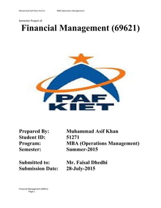 Muhammad Asif Khan (51271) MBA (Operations Management)
Semester Project of
Financial Management (69621)
Prepared By: Muhammad Asif Khan
Student ID: 51271
Program: MBA (Operations Management)
Semester: Summer-2015
Submitted to: Mr. Faisal Dhedhi
Submission Date: 28-July-2015
Financial Management (69621)
Page 1
 