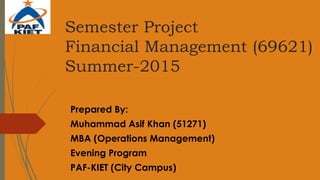 Semester Project
Financial Management (69621)
Summer-2015
Prepared By:
Muhammad Asif Khan (51271)
MBA (Operations Management)
Evening Program
PAF-KIET (City Campus)
 
