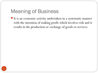 Meaning of Business
2
It is an economic activity undertaken in a systematic manner
with the intention of making profit which involves risk and it
results in the production or exchange of goods or services.
 