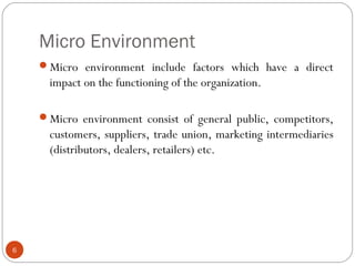 Micro Environment
6
Micro environment include factors which have a direct
impact on the functioning of the organization.
Micro environment consist of general public, competitors,
customers, suppliers, trade union, marketing intermediaries
(distributors, dealers, retailers) etc.
 