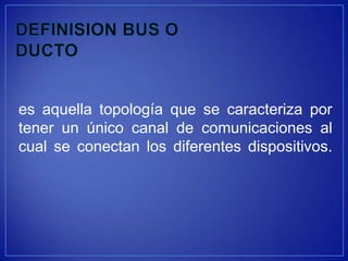 es aquella topología que se caracteriza por
tener un único canal de comunicaciones al
cual se conectan los diferentes dispositivos.
 