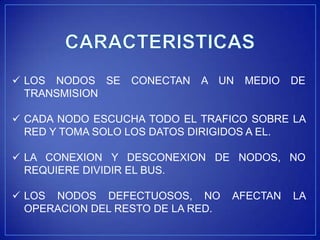  LOS NODOS SE    CONECTAN   A UN   MEDIO    DE
  TRANSMISION

 CADA NODO ESCUCHA TODO EL TRAFICO SOBRE LA
  RED Y TOMA SOLO LOS DATOS DIRIGIDOS A EL.

 LA CONEXION Y DESCONEXION DE NODOS, NO
  REQUIERE DIVIDIR EL BUS.

 LOS NODOS DEFECTUOSOS, NO        AFECTAN   LA
  OPERACION DEL RESTO DE LA RED.
 