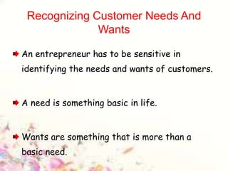 Recognizing Customer Needs And
Wants
An entrepreneur has to be sensitive in
identifying the needs and wants of customers.
A need is something basic in life.
Wants are something that is more than a
basic need.
 