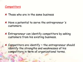 Competitors
Those who are in the same business
Have a potential to serve the entrepreneur ‘s
customers.
Entrepreneur can identify competitors by asking
customers from his existing business.
Competitors are identify ~ the entrepreneur should
identify the strengths and weaknesses of his
competitors in term of organizational terms.
 