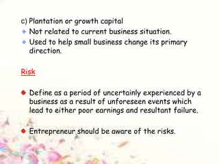 c) Plantation or growth capital
Not related to current business situation.
Used to help small business change its primary
direction.
Risk
Define as a period of uncertainly experienced by a
business as a result of unforeseen events which
lead to either poor earnings and resultant failure.
Entrepreneur should be aware of the risks.
 