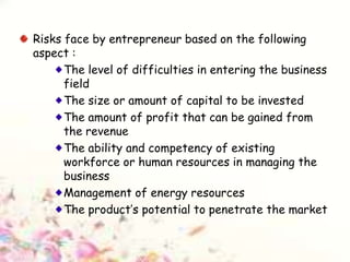 Risks face by entrepreneur based on the following
aspect :
The level of difficulties in entering the business
field
The size or amount of capital to be invested
The amount of profit that can be gained from
the revenue
The ability and competency of existing
workforce or human resources in managing the
business
Management of energy resources
The product’s potential to penetrate the market
 