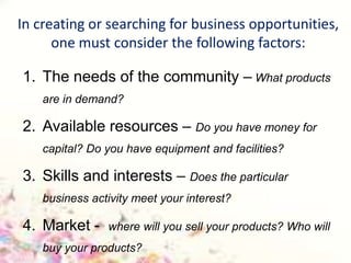 In creating or searching for business opportunities,
one must consider the following factors:
1. The needs of the community – What products
are in demand?
2. Available resources – Do you have money for
capital? Do you have equipment and facilities?
3. Skills and interests – Does the particular
business activity meet your interest?
4. Market - where will you sell your products? Who will
buy your products?
 