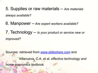 5. Supplies or raw materials – Are materials
always available?
6. Manpower – Are expert workers available?
7. Technology – Is your product or service new or
improved?
Sources: retrieved from www.slideshare.com and
Villanueva, C.A. et al. effective technology and
home economics textbook.
 