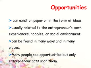 Opportunities
can exist on paper or in the form of ideas.
usually related to the entrepreneur’s work
experiences, hobbies, or social environment.
can be found in many ways and in many
places.
Many people see opportunities but only
entrepreneur acts upon them.
 