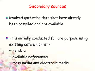 Secondary sources
involved gathering data that have already
been compiled and are available.
it is initially conducted for one purpose using
existing data which is :-
~ reliable
~ available references
~ mass media and electronic media
 