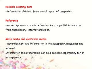 Reliable existing data
- information obtained from annual report of companies.
Reference
- an entrepreneur can use reference such as publish information
from then library, internet and so on.
Mass media and electronic media
- advertisement and information in the newspaper, magazines and
internet.
Information on raw materials can be a business opportunity for an
entrepreneur.
 
