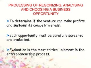 PROCESSING OF REGONIZING, ANALYSING
AND CHOOSING A BUSINESS
OPPORTUNITY
To determine if the venture can make profits
and sustains its competitiveness.
Each opportunity must be carefully screened
and evaluated.
Evaluation is the most critical element in the
entrepreneurship process.
 