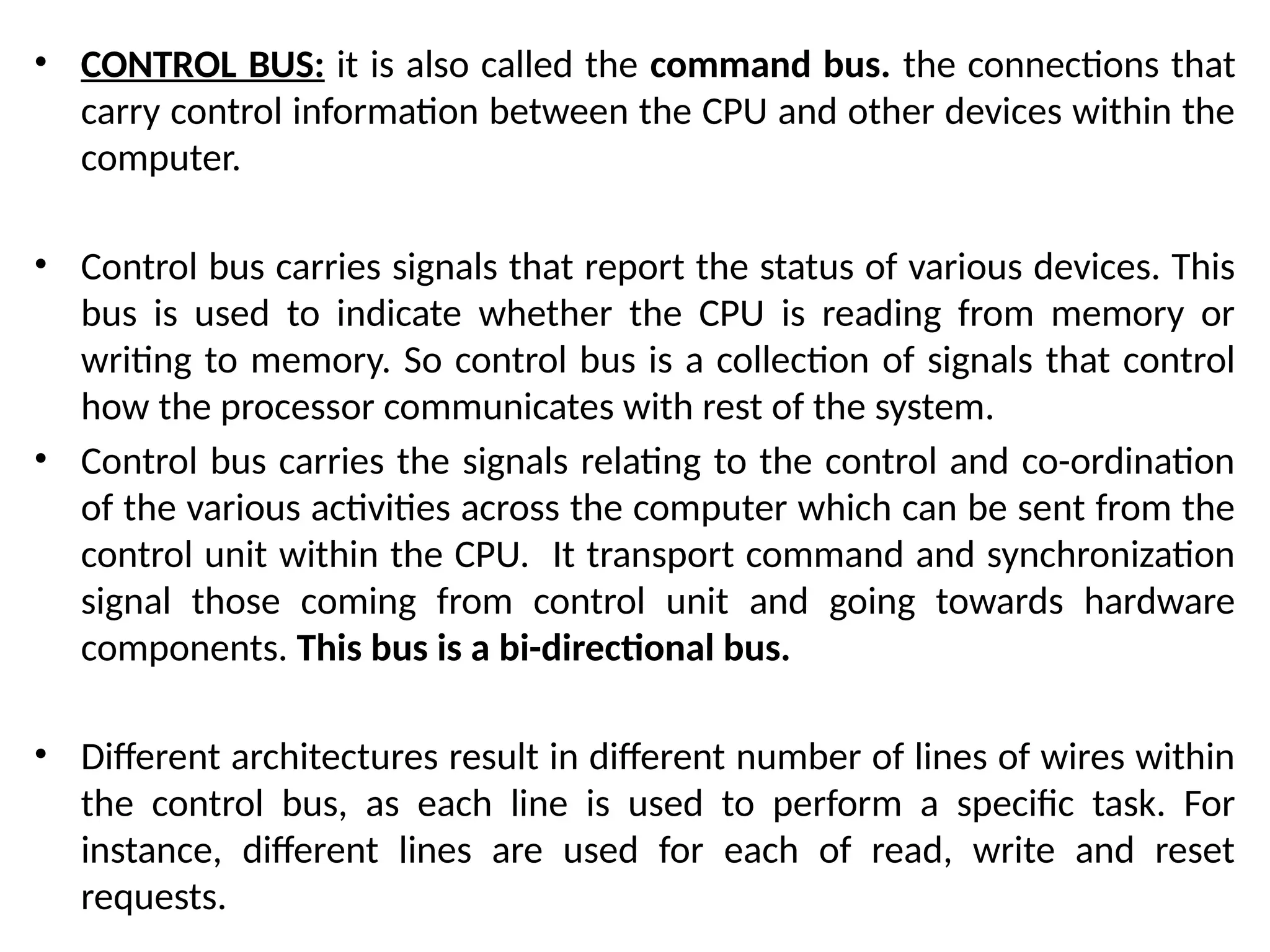 • CONTROL BUS: it is also called the command bus. the connections that
carry control information between the CPU and other devices within the
computer.
• Control bus carries signals that report the status of various devices. This
bus is used to indicate whether the CPU is reading from memory or
writing to memory. So control bus is a collection of signals that control
how the processor communicates with rest of the system.
• Control bus carries the signals relating to the control and co-ordination
of the various activities across the computer which can be sent from the
control unit within the CPU. It transport command and synchronization
signal those coming from control unit and going towards hardware
components. This bus is a bi-directional bus.
• Different architectures result in different number of lines of wires within
the control bus, as each line is used to perform a specific task. For
instance, different lines are used for each of read, write and reset
requests.
 