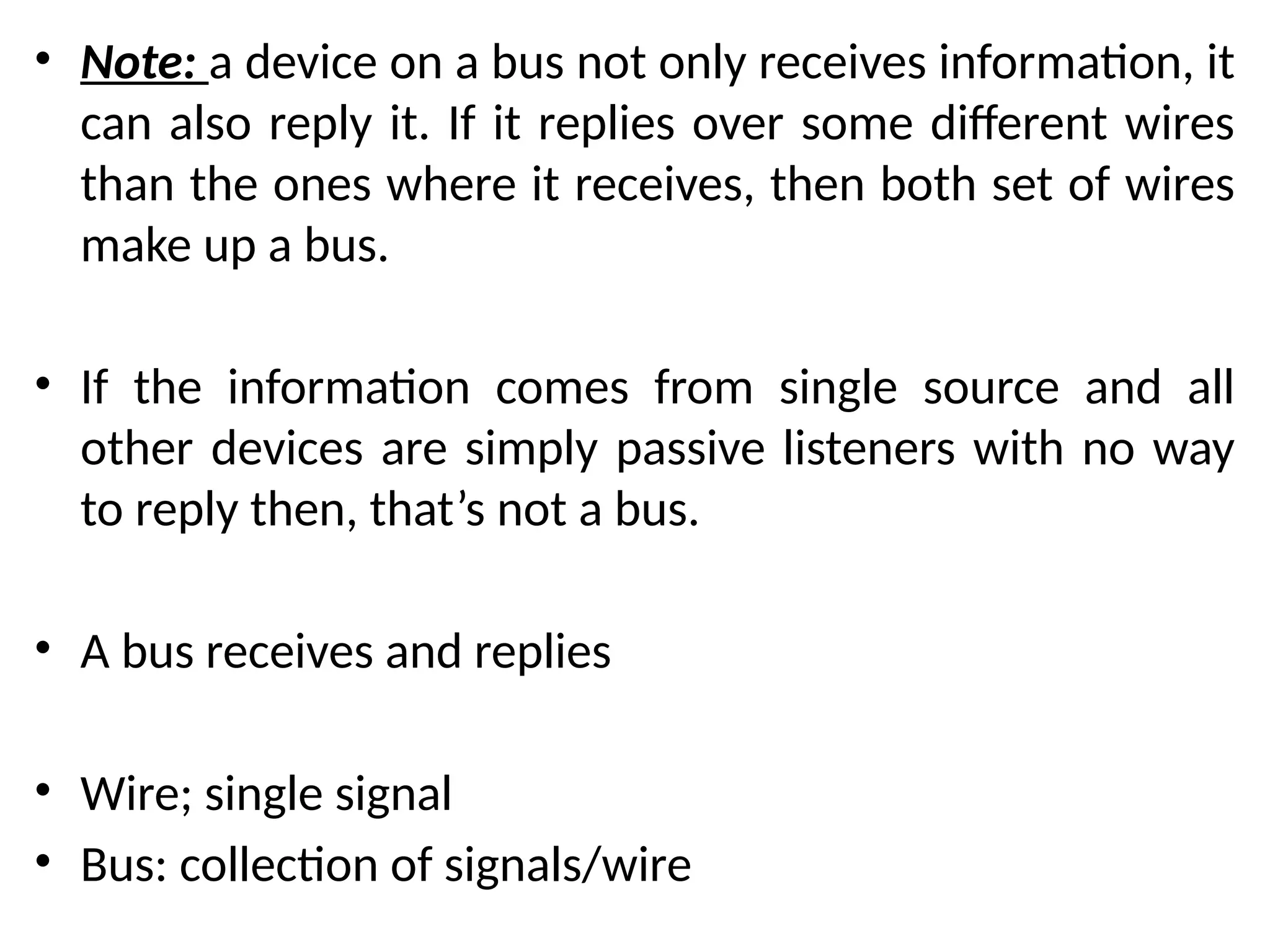 • Note: a device on a bus not only receives information, it
can also reply it. If it replies over some different wires
than the ones where it receives, then both set of wires
make up a bus.
• If the information comes from single source and all
other devices are simply passive listeners with no way
to reply then, that’s not a bus.
• A bus receives and replies
• Wire; single signal
• Bus: collection of signals/wire
 