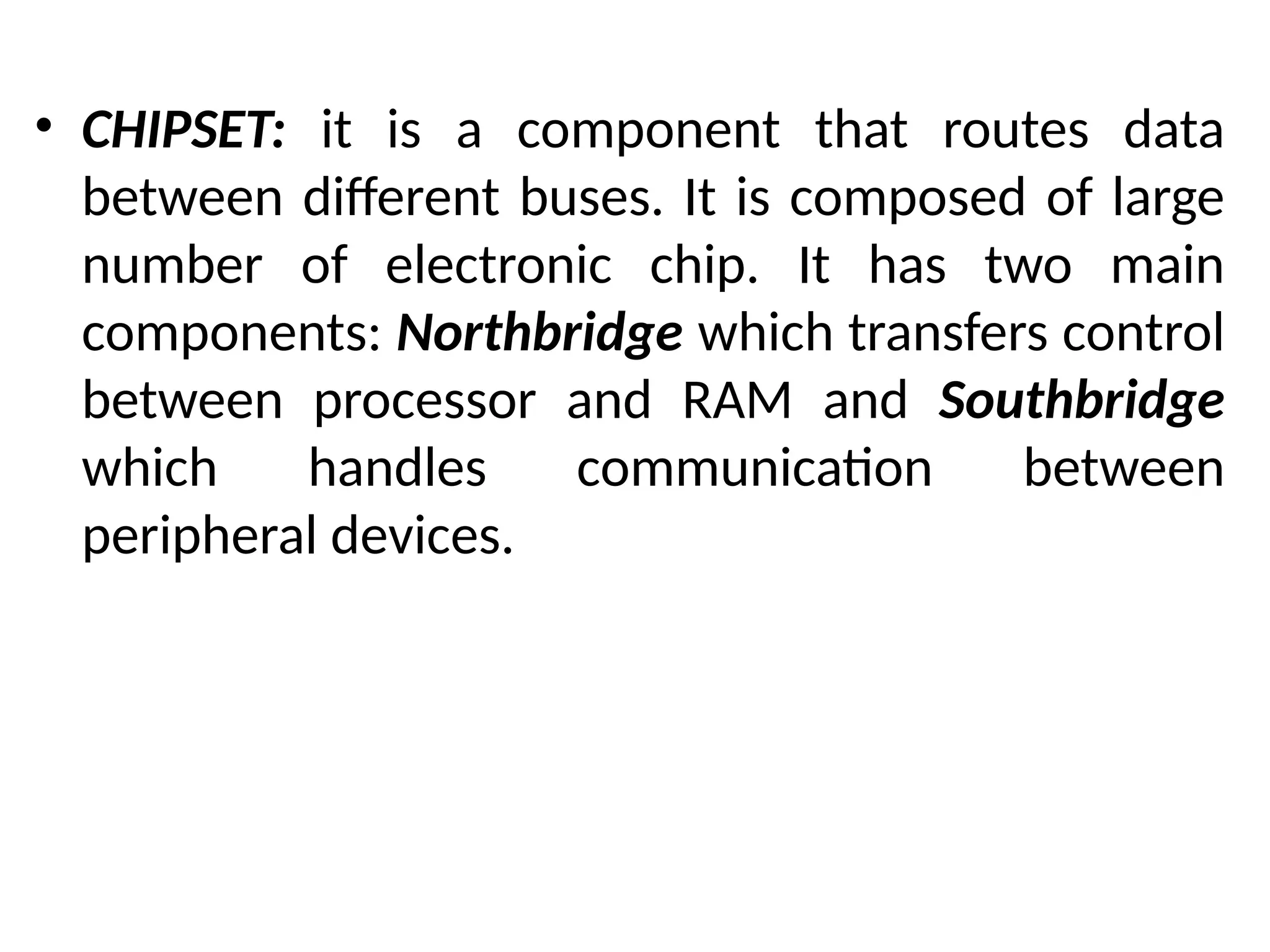 • CHIPSET: it is a component that routes data
between different buses. It is composed of large
number of electronic chip. It has two main
components: Northbridge which transfers control
between processor and RAM and Southbridge
which handles communication between
peripheral devices.
 