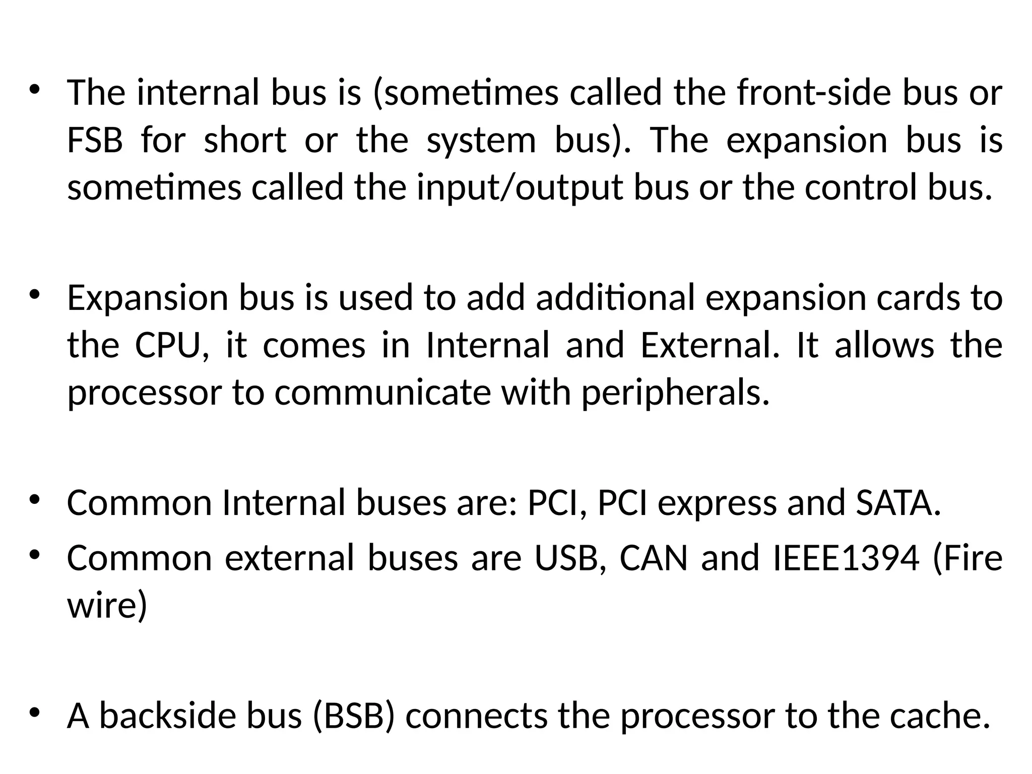 • The internal bus is (sometimes called the front-side bus or
FSB for short or the system bus). The expansion bus is
sometimes called the input/output bus or the control bus.
• Expansion bus is used to add additional expansion cards to
the CPU, it comes in Internal and External. It allows the
processor to communicate with peripherals.
• Common Internal buses are: PCI, PCI express and SATA.
• Common external buses are USB, CAN and IEEE1394 (Fire
wire)
• A backside bus (BSB) connects the processor to the cache.
 
