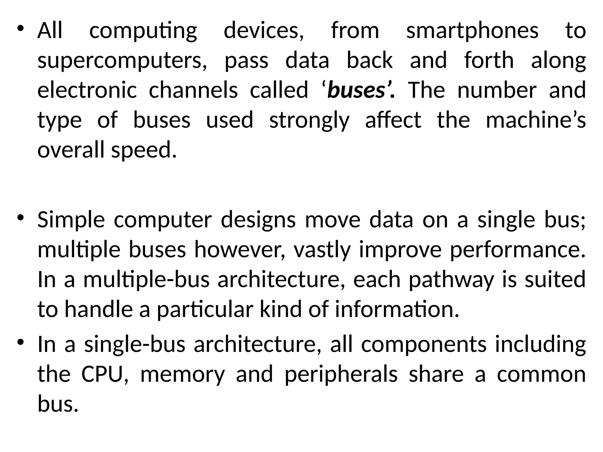 • All computing devices, from smartphones to
supercomputers, pass data back and forth along
electronic channels called ‘buses’. The number and
type of buses used strongly affect the machine’s
overall speed.
• Simple computer designs move data on a single bus;
multiple buses however, vastly improve performance.
In a multiple-bus architecture, each pathway is suited
to handle a particular kind of information.
• In a single-bus architecture, all components including
the CPU, memory and peripherals share a common
bus.
 
