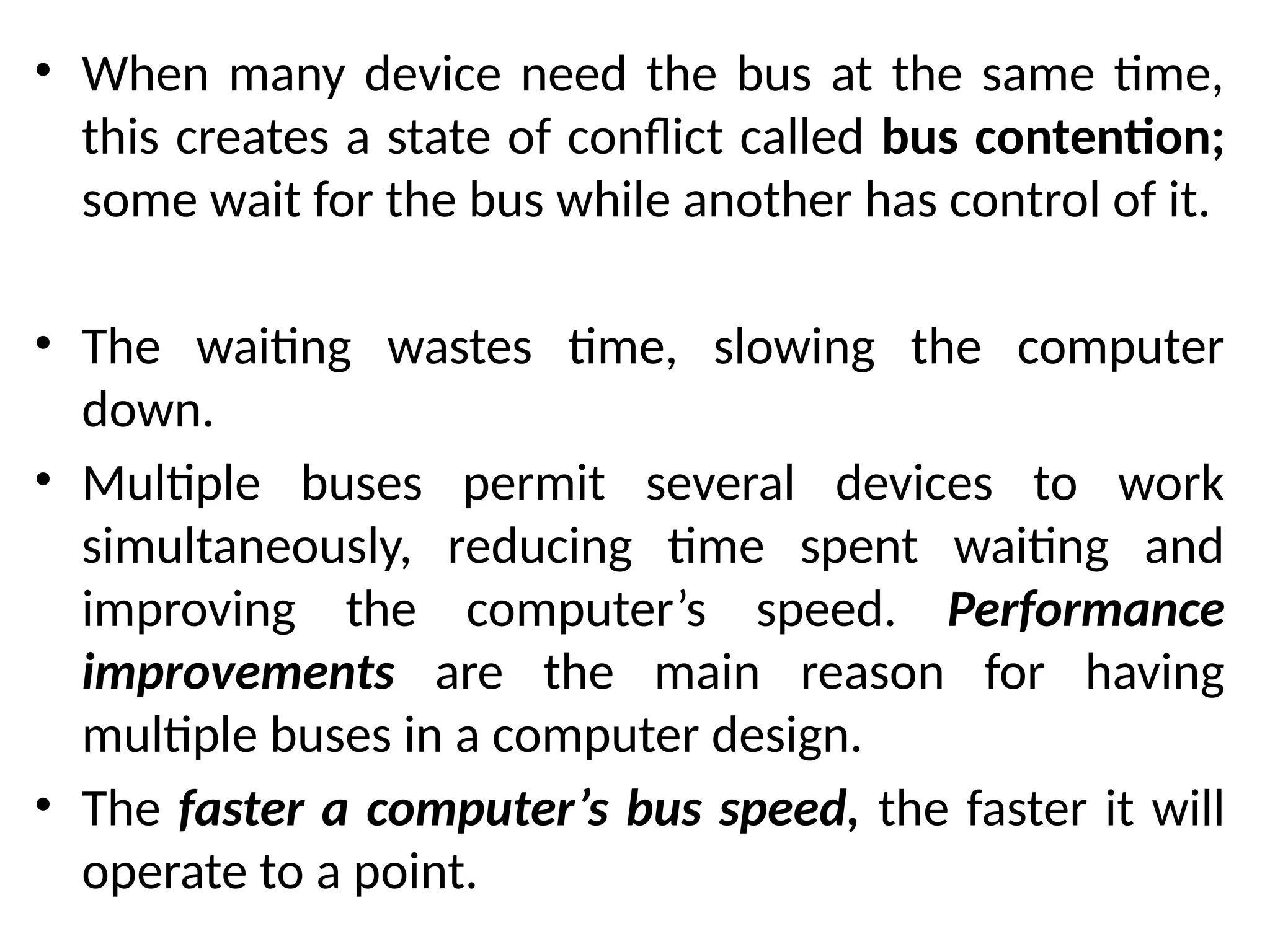 • When many device need the bus at the same time,
this creates a state of conflict called bus contention;
some wait for the bus while another has control of it.
• The waiting wastes time, slowing the computer
down.
• Multiple buses permit several devices to work
simultaneously, reducing time spent waiting and
improving the computer’s speed. Performance
improvements are the main reason for having
multiple buses in a computer design.
• The faster a computer’s bus speed, the faster it will
operate to a point.
 