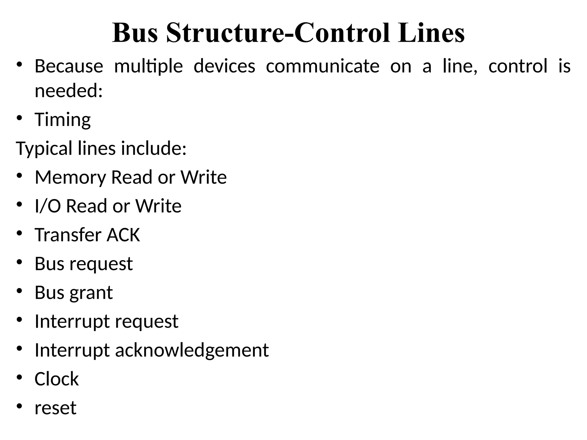 Bus Structure-Control Lines
• Because multiple devices communicate on a line, control is
needed:
• Timing
Typical lines include:
• Memory Read or Write
• I/O Read or Write
• Transfer ACK
• Bus request
• Bus grant
• Interrupt request
• Interrupt acknowledgement
• Clock
• reset
 