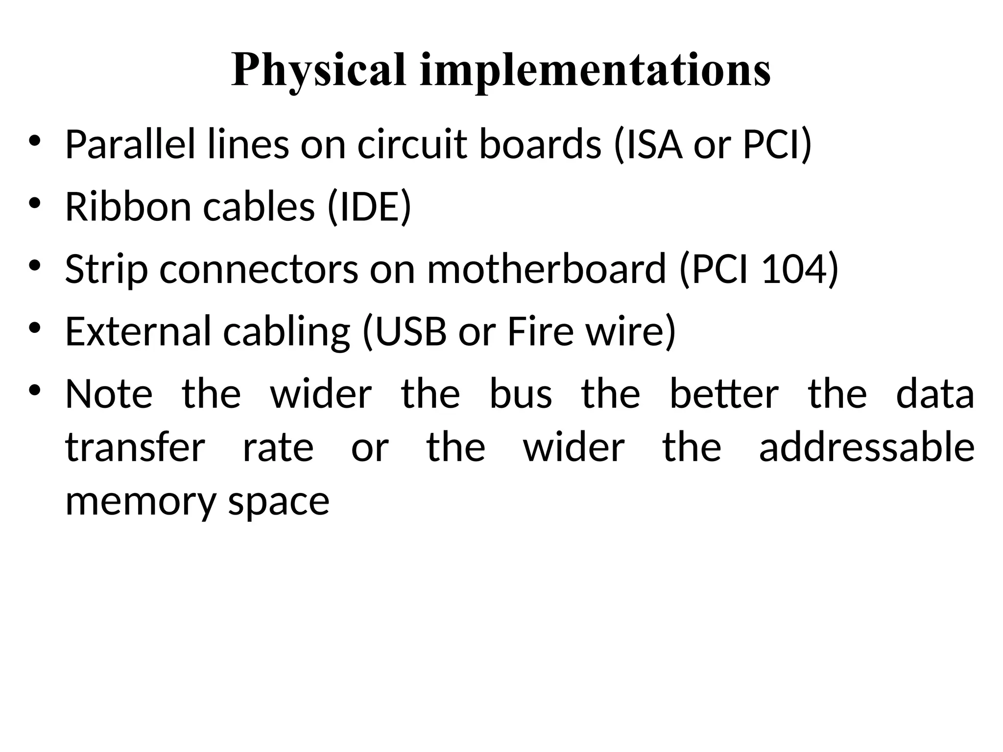 Physical implementations
• Parallel lines on circuit boards (ISA or PCI)
• Ribbon cables (IDE)
• Strip connectors on motherboard (PCI 104)
• External cabling (USB or Fire wire)
• Note the wider the bus the better the data
transfer rate or the wider the addressable
memory space
 