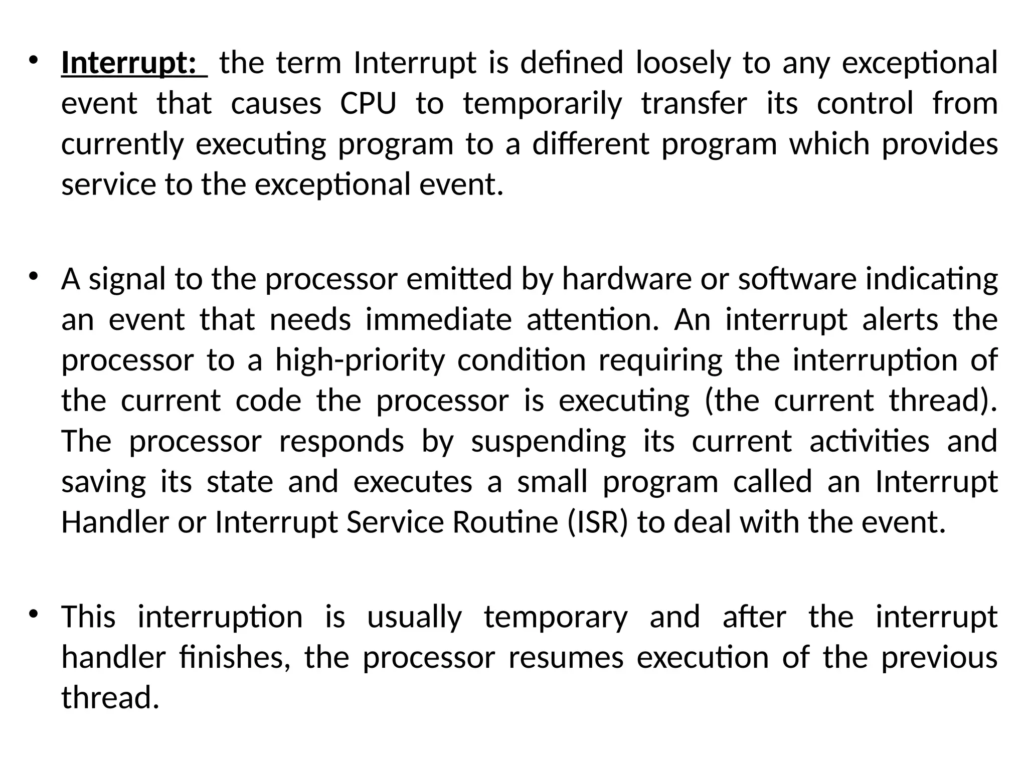 • Interrupt: the term Interrupt is defined loosely to any exceptional
event that causes CPU to temporarily transfer its control from
currently executing program to a different program which provides
service to the exceptional event.
• A signal to the processor emitted by hardware or software indicating
an event that needs immediate attention. An interrupt alerts the
processor to a high-priority condition requiring the interruption of
the current code the processor is executing (the current thread).
The processor responds by suspending its current activities and
saving its state and executes a small program called an Interrupt
Handler or Interrupt Service Routine (ISR) to deal with the event.
• This interruption is usually temporary and after the interrupt
handler finishes, the processor resumes execution of the previous
thread.
 