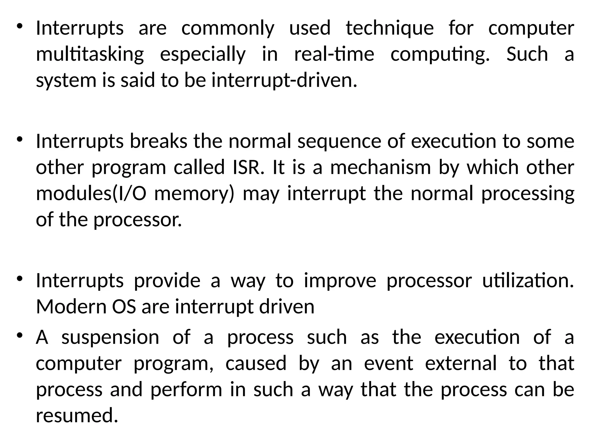 • Interrupts are commonly used technique for computer
multitasking especially in real-time computing. Such a
system is said to be interrupt-driven.
• Interrupts breaks the normal sequence of execution to some
other program called ISR. It is a mechanism by which other
modules(I/O memory) may interrupt the normal processing
of the processor.
• Interrupts provide a way to improve processor utilization.
Modern OS are interrupt driven
• A suspension of a process such as the execution of a
computer program, caused by an event external to that
process and perform in such a way that the process can be
resumed.
 