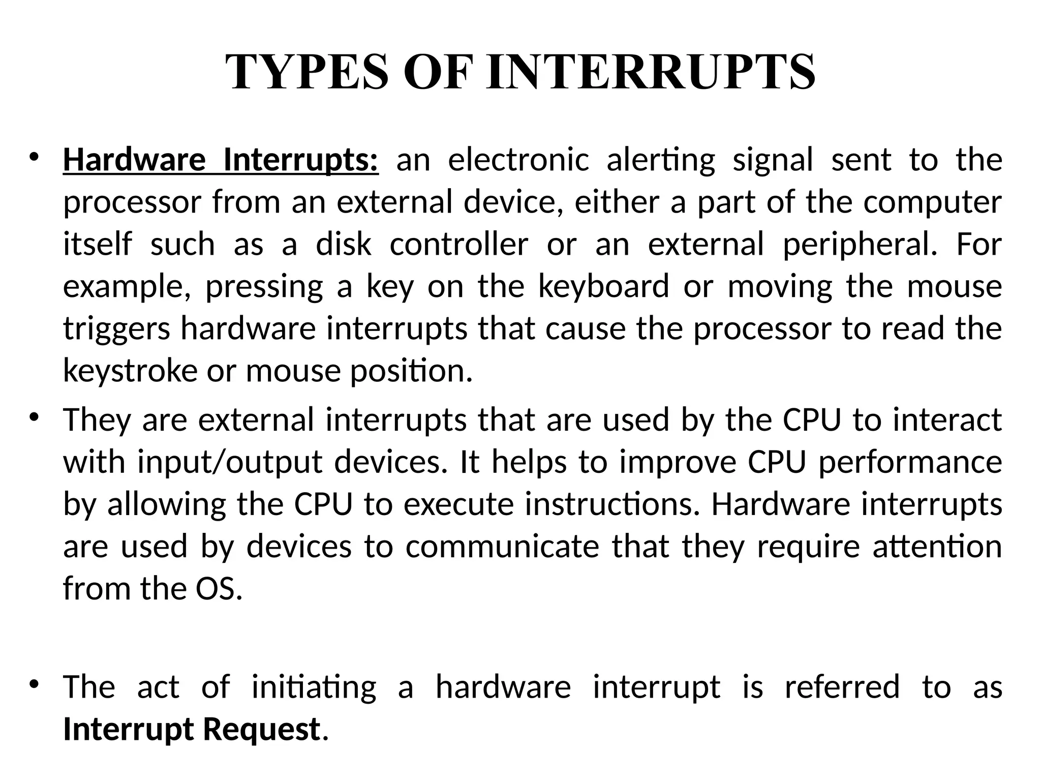 TYPES OF INTERRUPTS
• Hardware Interrupts: an electronic alerting signal sent to the
processor from an external device, either a part of the computer
itself such as a disk controller or an external peripheral. For
example, pressing a key on the keyboard or moving the mouse
triggers hardware interrupts that cause the processor to read the
keystroke or mouse position.
• They are external interrupts that are used by the CPU to interact
with input/output devices. It helps to improve CPU performance
by allowing the CPU to execute instructions. Hardware interrupts
are used by devices to communicate that they require attention
from the OS.
• The act of initiating a hardware interrupt is referred to as
Interrupt Request.
 