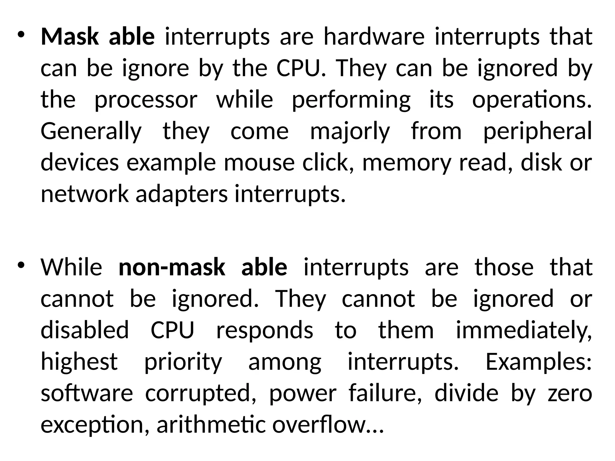 • Mask able interrupts are hardware interrupts that
can be ignore by the CPU. They can be ignored by
the processor while performing its operations.
Generally they come majorly from peripheral
devices example mouse click, memory read, disk or
network adapters interrupts.
• While non-mask able interrupts are those that
cannot be ignored. They cannot be ignored or
disabled CPU responds to them immediately,
highest priority among interrupts. Examples:
software corrupted, power failure, divide by zero
exception, arithmetic overflow…
 