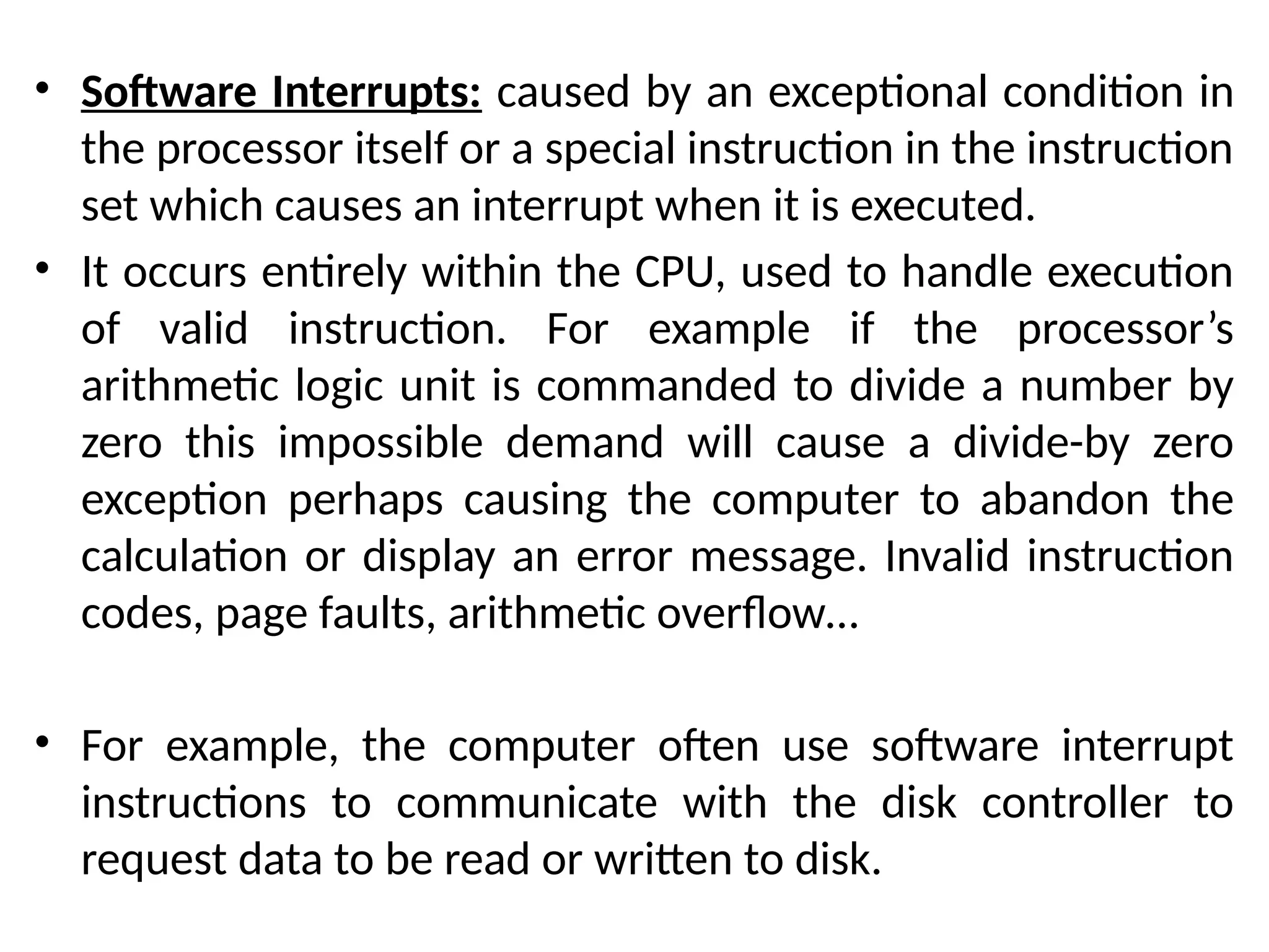 • Software Interrupts: caused by an exceptional condition in
the processor itself or a special instruction in the instruction
set which causes an interrupt when it is executed.
• It occurs entirely within the CPU, used to handle execution
of valid instruction. For example if the processor’s
arithmetic logic unit is commanded to divide a number by
zero this impossible demand will cause a divide-by zero
exception perhaps causing the computer to abandon the
calculation or display an error message. Invalid instruction
codes, page faults, arithmetic overflow…
• For example, the computer often use software interrupt
instructions to communicate with the disk controller to
request data to be read or written to disk.
 