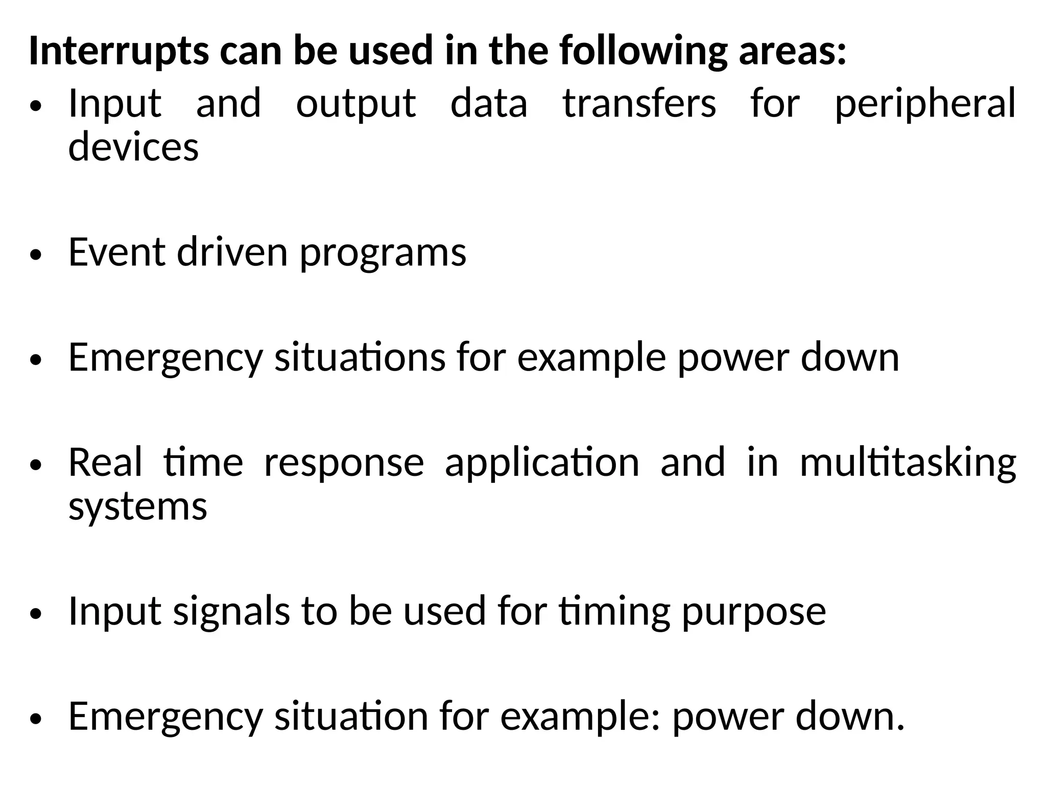 Interrupts can be used in the following areas:
• Input and output data transfers for peripheral
devices
• Event driven programs
• Emergency situations for example power down
• Real time response application and in multitasking
systems
• Input signals to be used for timing purpose
• Emergency situation for example: power down.
 