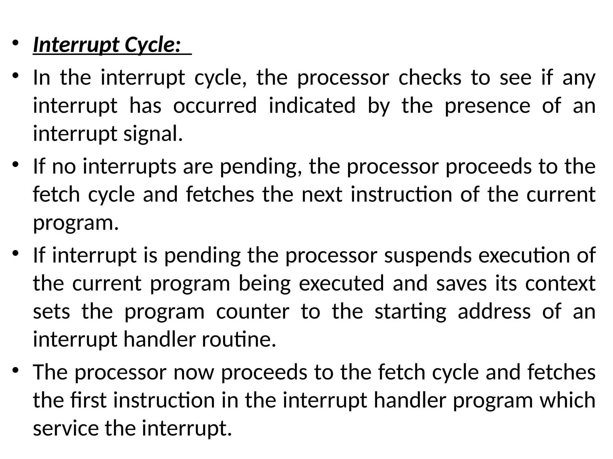 • Interrupt Cycle:
• In the interrupt cycle, the processor checks to see if any
interrupt has occurred indicated by the presence of an
interrupt signal.
• If no interrupts are pending, the processor proceeds to the
fetch cycle and fetches the next instruction of the current
program.
• If interrupt is pending the processor suspends execution of
the current program being executed and saves its context
sets the program counter to the starting address of an
interrupt handler routine.
• The processor now proceeds to the fetch cycle and fetches
the first instruction in the interrupt handler program which
service the interrupt.
 