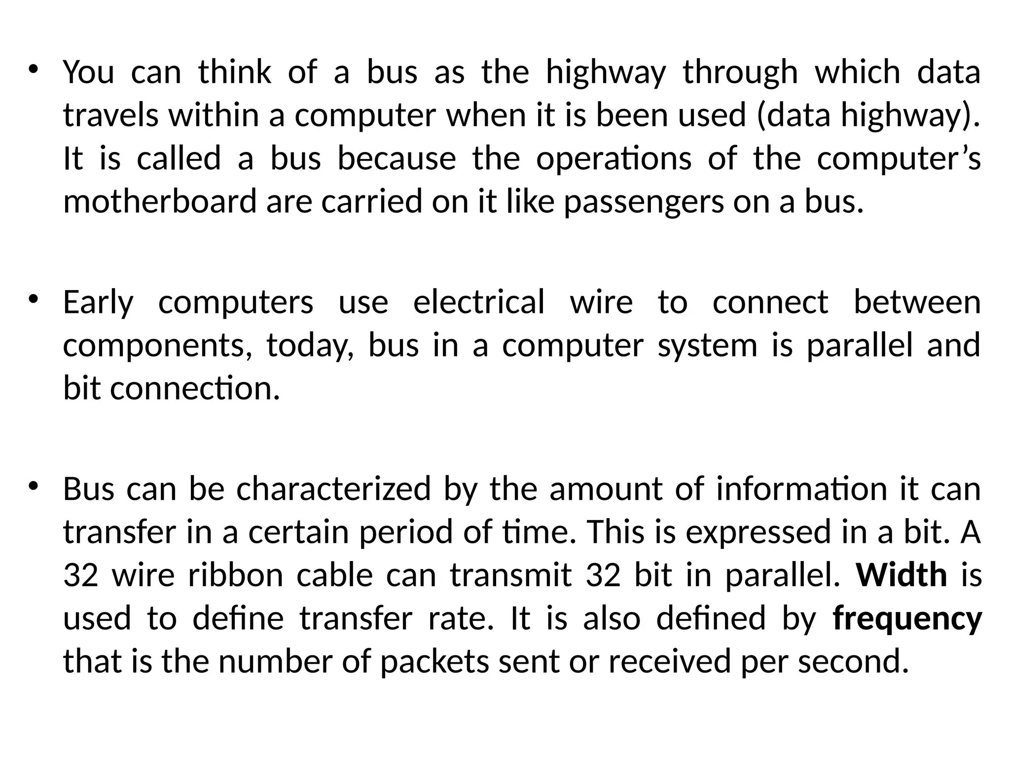• You can think of a bus as the highway through which data
travels within a computer when it is been used (data highway).
It is called a bus because the operations of the computer’s
motherboard are carried on it like passengers on a bus.
• Early computers use electrical wire to connect between
components, today, bus in a computer system is parallel and
bit connection.
• Bus can be characterized by the amount of information it can
transfer in a certain period of time. This is expressed in a bit. A
32 wire ribbon cable can transmit 32 bit in parallel. Width is
used to define transfer rate. It is also defined by frequency
that is the number of packets sent or received per second.
 