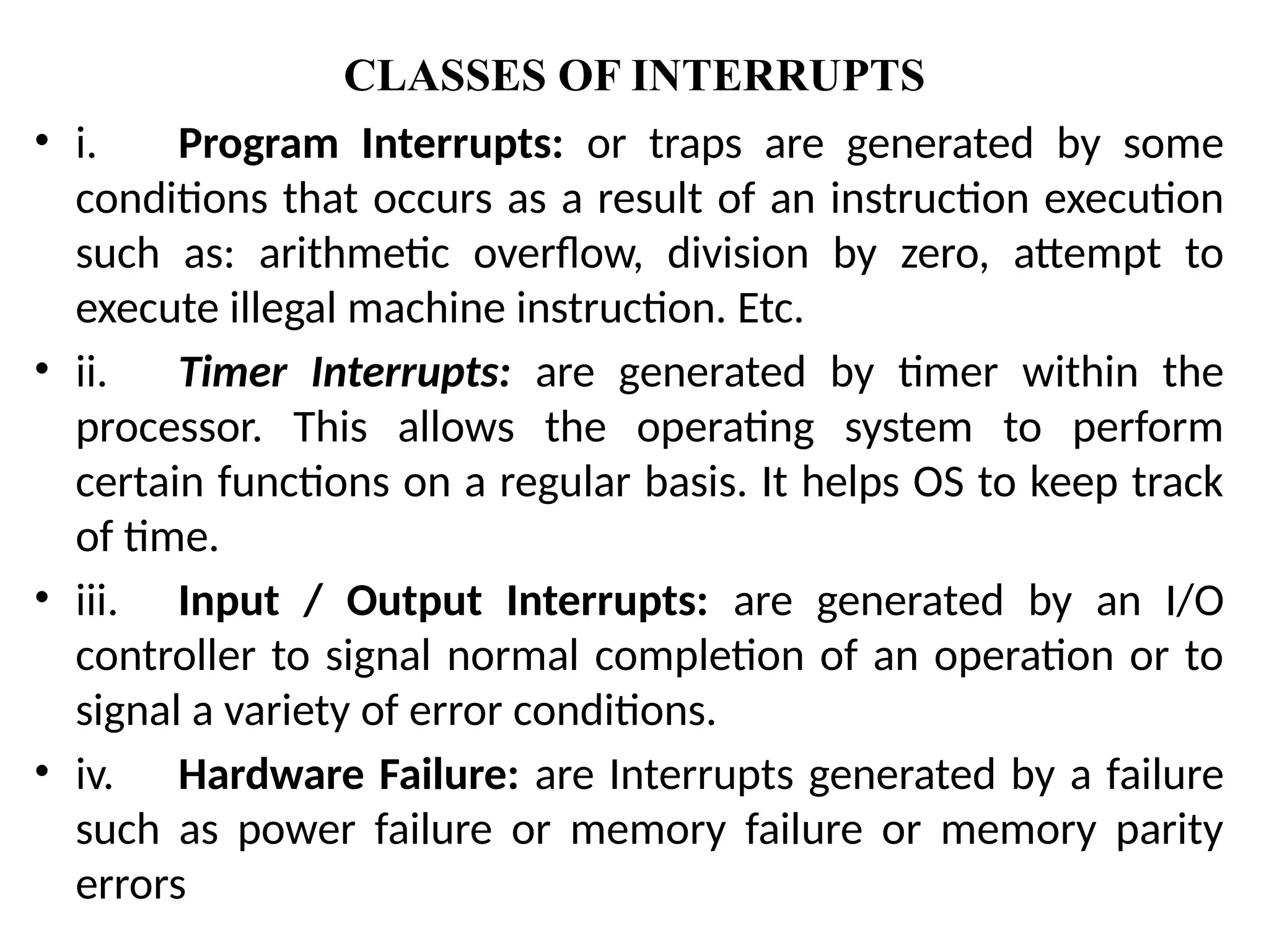 CLASSES OF INTERRUPTS
• i. Program Interrupts: or traps are generated by some
conditions that occurs as a result of an instruction execution
such as: arithmetic overflow, division by zero, attempt to
execute illegal machine instruction. Etc.
• ii. Timer Interrupts: are generated by timer within the
processor. This allows the operating system to perform
certain functions on a regular basis. It helps OS to keep track
of time.
• iii. Input / Output Interrupts: are generated by an I/O
controller to signal normal completion of an operation or to
signal a variety of error conditions.
• iv. Hardware Failure: are Interrupts generated by a failure
such as power failure or memory failure or memory parity
errors
 